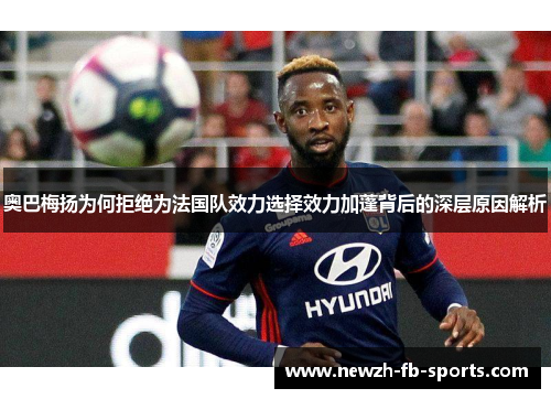 奥巴梅扬为何拒绝为法国队效力选择效力加蓬背后的深层原因解析 奥巴梅扬为何拒绝为法国队效力选择效力加蓬背后的深层原因解析