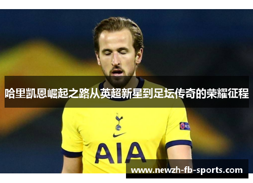 哈里凯恩崛起之路从英超新星到足坛传奇的荣耀征程 哈里凯恩崛起之路从英超新星到足坛传奇的荣耀征程