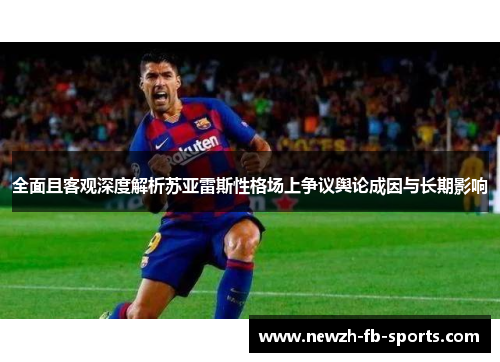全面且客观深度解析苏亚雷斯性格场上争议舆论成因与长期影响