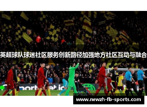 英超球队球迷社区服务创新路径加强地方社区互动与融合