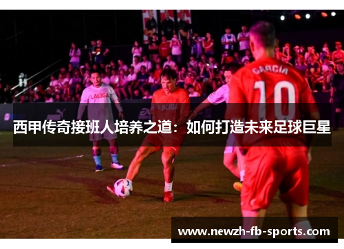 西甲传奇接班人培养之道:如何打造未来足球巨星 西甲传奇接班人培养之道:如何打造未来足球巨星