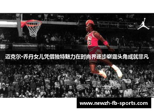 迈克尔·乔丹女儿凭借独特魅力在时尚界逐步崭露头角成就非凡 迈克尔·乔丹女儿凭借独特魅力在时尚界逐步崭露头角成就非凡