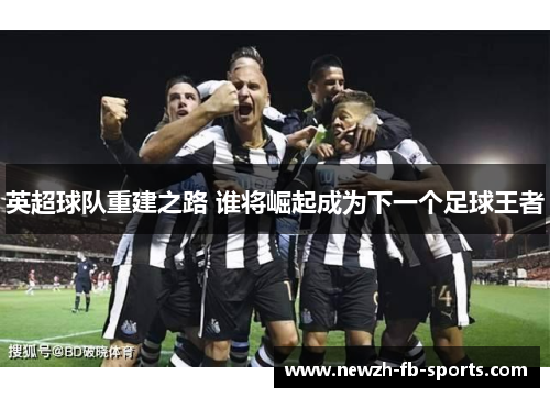 英超球队重建之路 谁将崛起成为下一个足球王者 英超球队重建之路 谁将崛起成为下一个足球王者