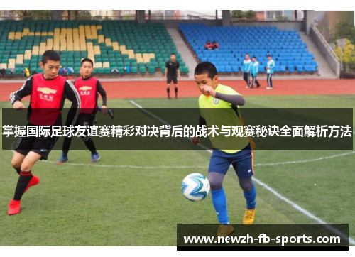 掌握国际足球友谊赛精彩对决背后的战术与观赛秘诀全面解析方法