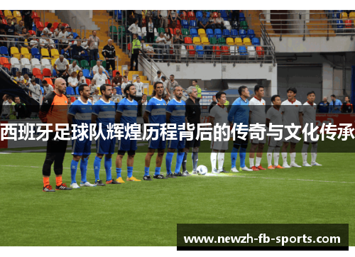 西班牙足球队辉煌历程背后的传奇与文化传承 西班牙足球队辉煌历程背后的传奇与文化传承