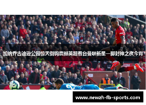加纳乔古迪逊公园惊天倒钩震撼英超看台曼联新星一脚封神之夜今宵 加纳乔古迪逊公园惊天倒钩震撼英超看台曼联新星一脚封神之夜今宵