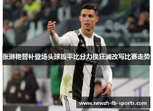 张琳艳替补登场头球扳平比分力挽狂澜改写比赛走势 张琳艳替补登场头球扳平比分力挽狂澜改写比赛走势