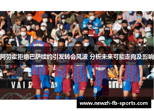阿劳霍拒绝巴萨续约引发转会风波 分析未来可能走向及影响